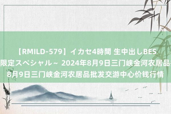 【RMILD-579】イカセ4時間 生中出しBEST ～カリスマアイドル限定スペシャル～ 2024年8月9日三门峡金河农居品批发交游中心价钱行情