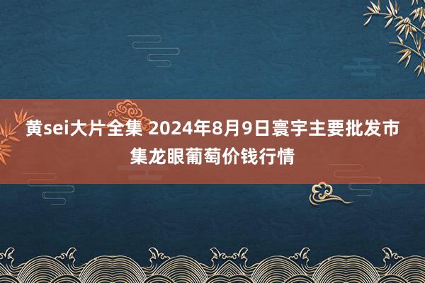 黄sei大片全集 2024年8月9日寰宇主要批发市集龙眼葡萄价钱行情