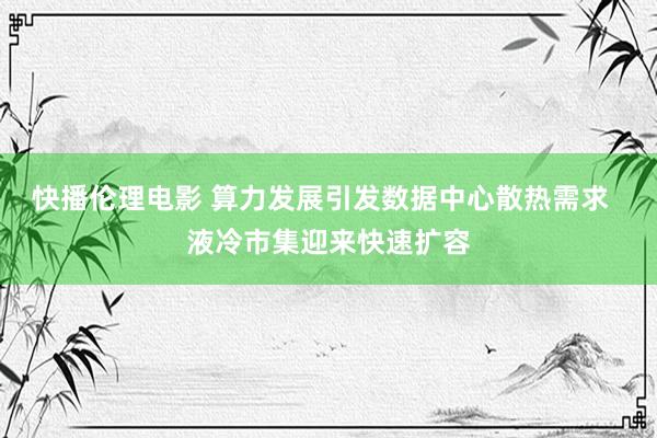 快播伦理电影 算力发展引发数据中心散热需求  液冷市集迎来快速扩容