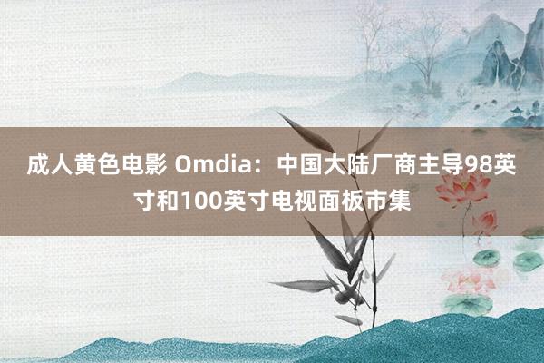 成人黄色电影 Omdia：中国大陆厂商主导98英寸和100英寸电视面板市集