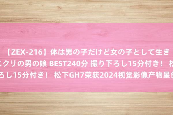 【ZEX-216】体は男の子だけど女の子として生きてる 感じやすいペニクリの男の娘 BEST240分 撮り下ろし15分付き！ 松下GH7荣获2024视觉影像产物星创产物奖