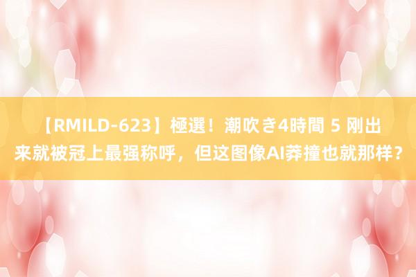 【RMILD-623】極選！潮吹き4時間 5 刚出来就被冠上最强称呼，但这图像AI莽撞也就那样？