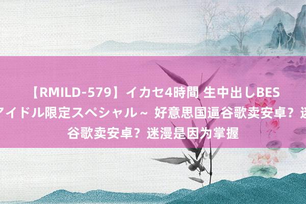 【RMILD-579】イカセ4時間 生中出しBEST ～カリスマアイドル限定スペシャル～ 好意思国逼谷歌卖安卓？迷漫是因为掌握