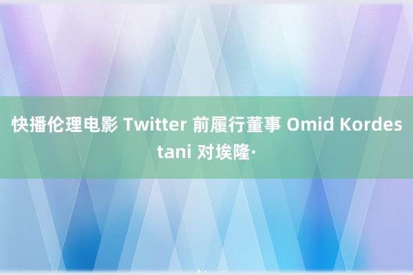 快播伦理电影 Twitter 前履行董事 Omid Kordestani 对埃隆·