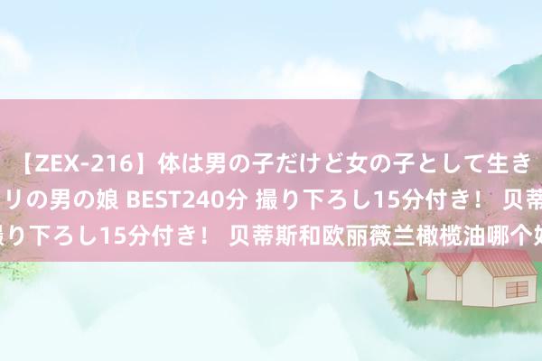 【ZEX-216】体は男の子だけど女の子として生きてる 感じやすいペニクリの男の娘 BEST240分 撮り下ろし15分付き！ 贝蒂斯和欧丽薇兰橄榄油哪个好？