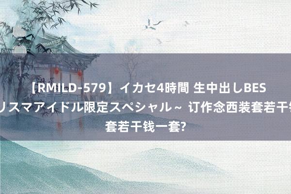 【RMILD-579】イカセ4時間 生中出しBEST ～カリスマアイドル限定スペシャル～ 订作念西装套若干钱一套?