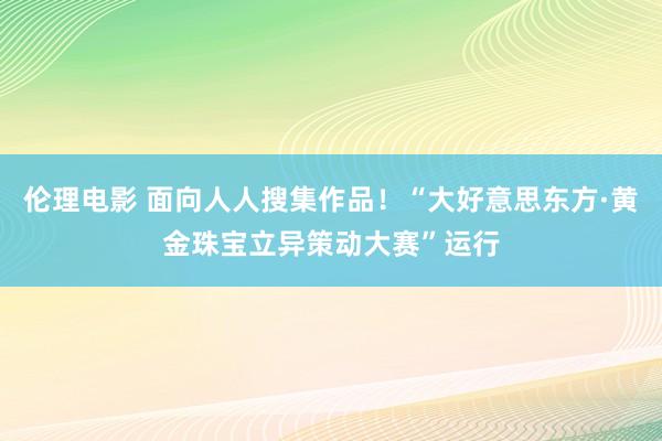 伦理电影 面向人人搜集作品！“大好意思东方·黄金珠宝立异策动大赛”运行