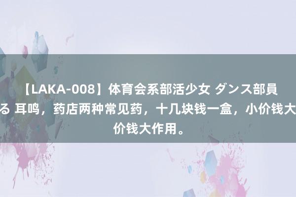 【LAKA-008】体育会系部活少女 ダンス部員 ひかる 耳鸣，药店两种常见药，十几块钱一盒，小价钱大作用。