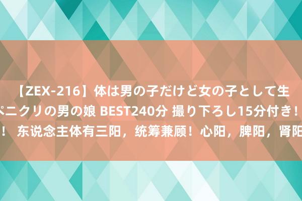 【ZEX-216】体は男の子だけど女の子として生きてる 感じやすいペニクリの男の娘 BEST240分 撮り下ろし15分付き！ 东说念主体有三阳，统筹兼顾！心阳，脾阳，肾阳，三脏同补才是温阳妙计