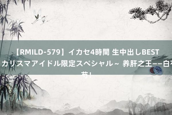 【RMILD-579】イカセ4時間 生中出しBEST ～カリスマアイドル限定スペシャル～ 养肝之王——白芍！