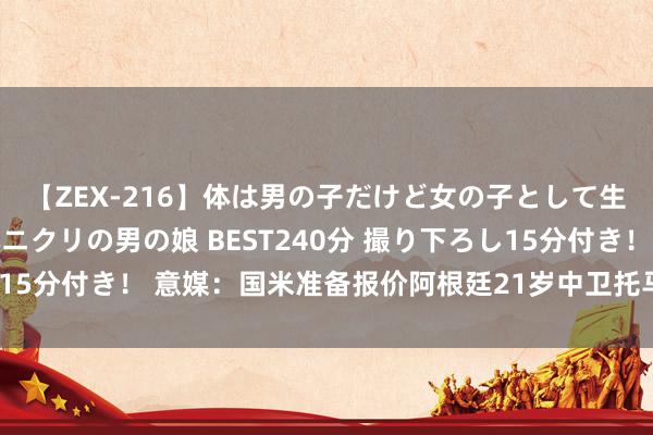 【ZEX-216】体は男の子だけど女の子として生きてる 感じやすいペニクリの男の娘 BEST240分 撮り下ろし15分付き！ 意媒：国米准备报价阿根廷21岁中卫托马斯-帕拉西奥斯