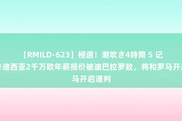 【RMILD-623】極選！潮吹き4時間 5 记者：卡迪西亚2千万欧年薪报价被迪巴拉罗致，将和罗马开启道判