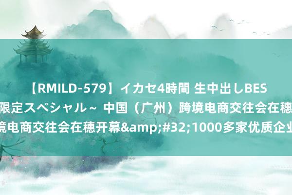 【RMILD-579】イカセ4時間 生中出しBEST ～カリスマアイドル限定スペシャル～ 中国（广州）跨境电商交往会在穗开幕&#32;1000多家优质企业参展