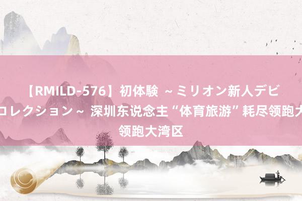 【RMILD-576】初体験 ～ミリオン新人デビューコレクション～ 深圳东说念主“体育旅游”耗尽领跑大湾区