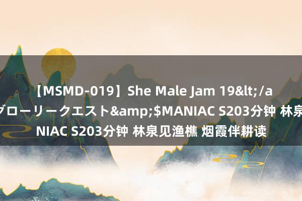 【MSMD-019】She Male Jam 19</a>2008-08-04グローリークエスト&$MANIAC S203分钟 林泉见渔樵 烟霞伴耕读