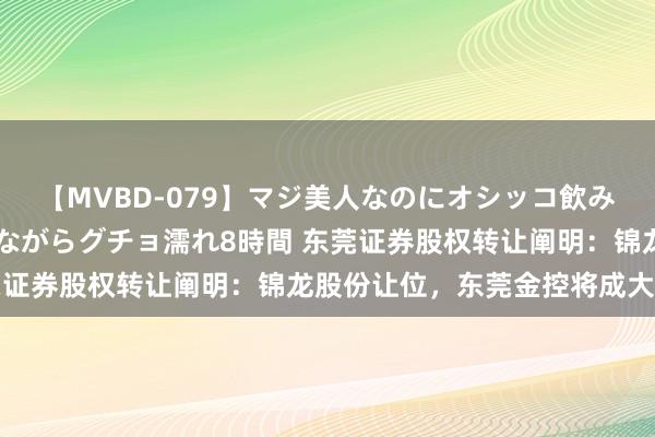 【MVBD-079】マジ美人なのにオシッコ飲みまくり！マゾ飲尿 飲みながらグチョ濡れ8時間 东莞证券股权转让阐明：锦龙股份让位，东莞金控将成大鼓舞