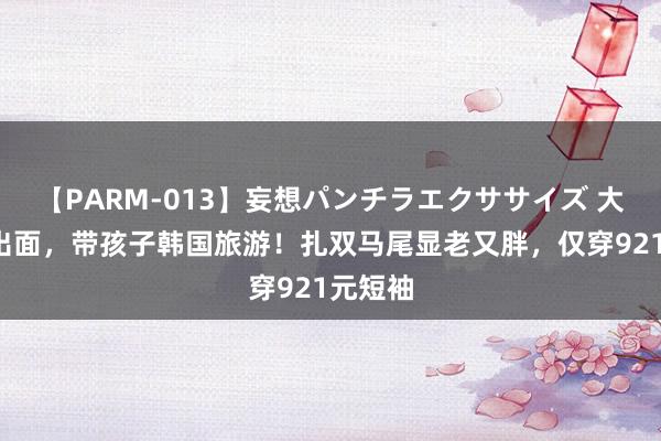 【PARM-013】妄想パンチラエクササイズ 大S终于出面，带孩子韩国旅游！扎双马尾显老又胖，仅穿921元短袖