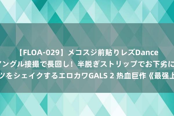 【FLOA-029】メコスジ前貼りレズDance オマ○コ喰い込みをローアングル接撮で長回し！半脱ぎストリップでお下劣にケツをシェイクするエロカワGALS 2 热血巨作《最强上门狂婿》，皆是精挑细选之作