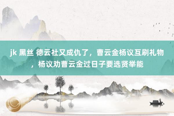 jk 黑丝 德云社又成仇了，曹云金杨议互刷礼物，杨议劝曹云金过日子要选贤举能