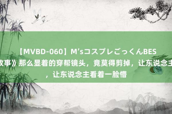 【MVBD-060】M’sコスプレごっくんBEST 《玫瑰的故事》那么显着的穿帮镜头，竟莫得剪掉，让东说念主看着一脸懵