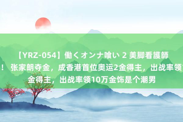 【YRZ-054】働くオンナ喰い 2 美脚看護師を食い散らかす！！ 张家朗夺金，成香港首位奥运2金得主，出战率领10万金饰是个潮男