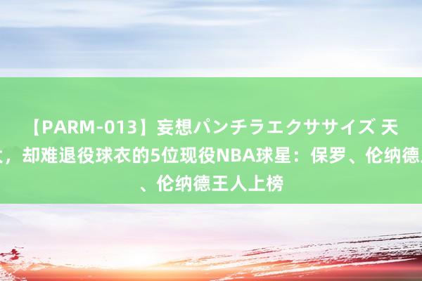 【PARM-013】妄想パンチラエクササイズ 天然名气大，却难退役球衣的5位现役NBA球星：保罗、伦纳德王人上榜