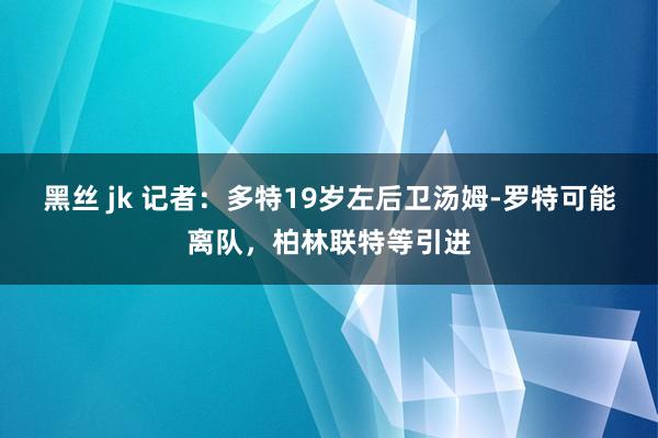 黑丝 jk 记者：多特19岁左后卫汤姆-罗特可能离队，柏林联特等引进