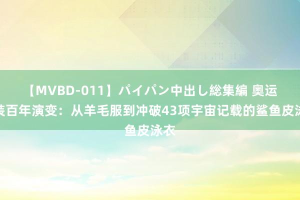 【MVBD-011】パイパン中出し総集編 奥运泳装百年演变：从羊毛服到冲破43项宇宙记载的鲨鱼皮泳衣