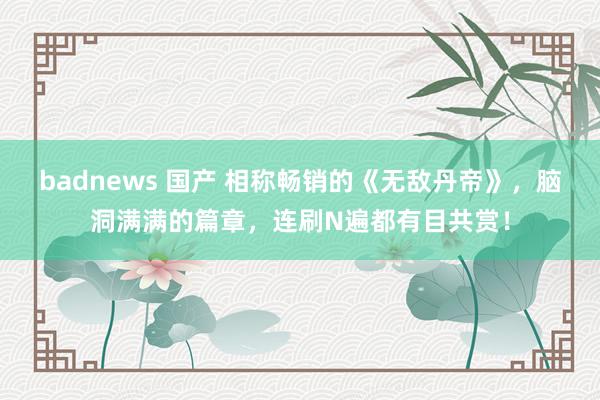 badnews 国产 相称畅销的《无敌丹帝》，脑洞满满的篇章，连刷N遍都有目共赏！