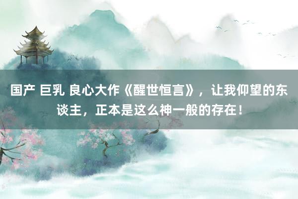 国产 巨乳 良心大作《醒世恒言》，让我仰望的东谈主，正本是这么神一般的存在！