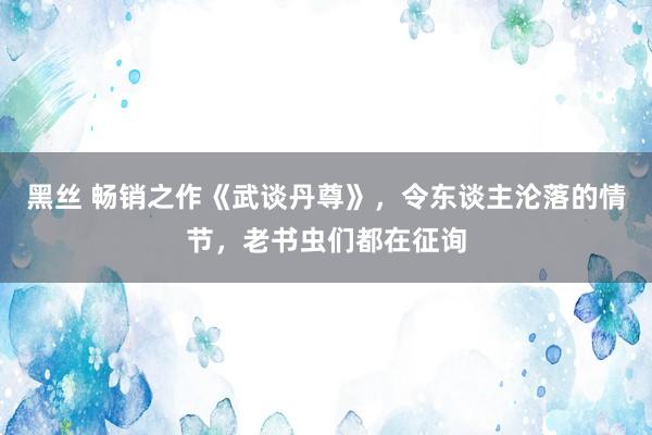 黑丝 畅销之作《武谈丹尊》，令东谈主沦落的情节，老书虫们都在征询