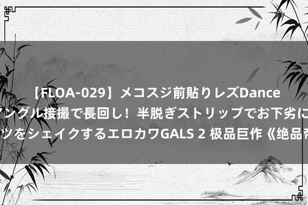 【FLOA-029】メコスジ前貼りレズDance オマ○コ喰い込みをローアングル接撮で長回し！半脱ぎストリップでお下劣にケツをシェイクするエロカワGALS 2 极品巨作《绝品帝尊》，这个主角险些要封神！