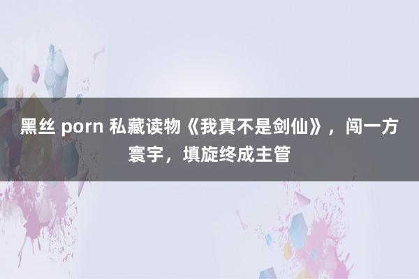 黑丝 porn 私藏读物《我真不是剑仙》，闯一方寰宇，填旋终成主管