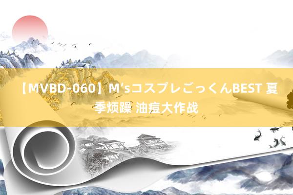 【MVBD-060】M’sコスプレごっくんBEST 夏季烦躁 油痘大作战