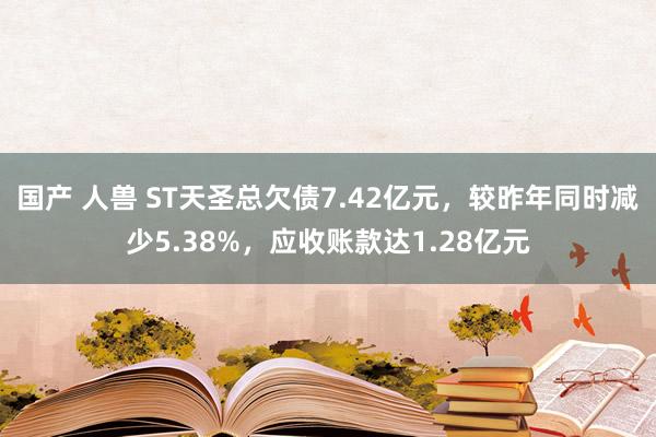 国产 人兽 ST天圣总欠债7.42亿元，较昨年同时减少5.38%，应收账款达1.28亿元