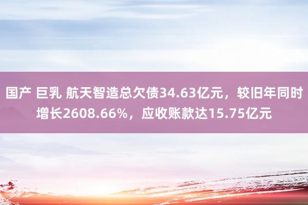 国产 巨乳 航天智造总欠债34.63亿元，较旧年同时增长2608.66%，应收账款达15.75亿元