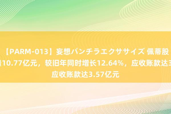 【PARM-013】妄想パンチラエクササイズ 佩蒂股份总欠债10.77亿元，较旧年同时增长12.64%，应收账款达3.57亿元