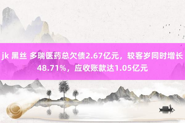 jk 黑丝 多瑞医药总欠债2.67亿元，较客岁同时增长48.71%，应收账款达1.05亿元