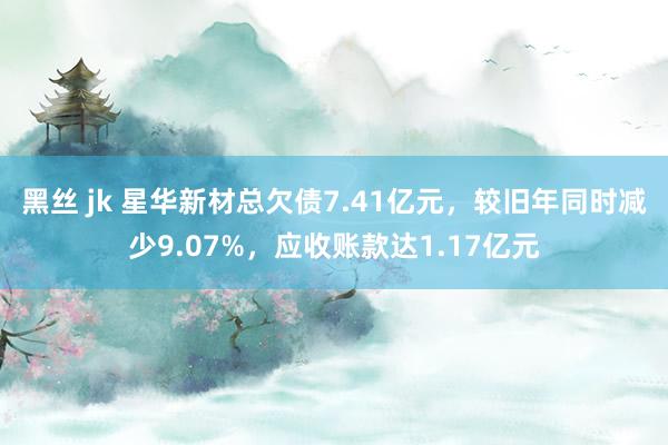 黑丝 jk 星华新材总欠债7.41亿元，较旧年同时减少9.07%，应收账款达1.17亿元