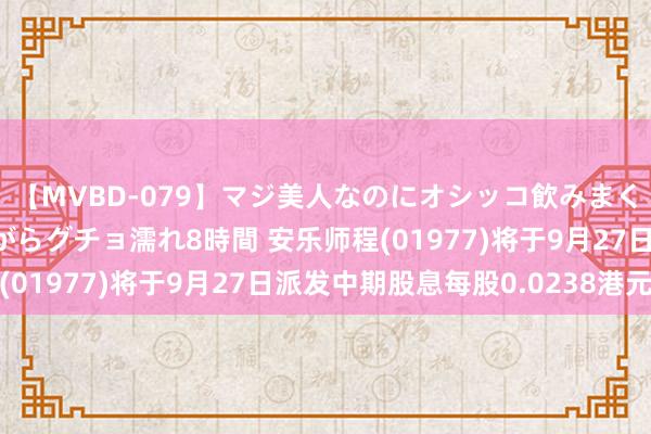 【MVBD-079】マジ美人なのにオシッコ飲みまくり！マゾ飲尿 飲みながらグチョ濡れ8時間 安乐师程(01977)将于9月27日派发中期股息每股0.0238港元