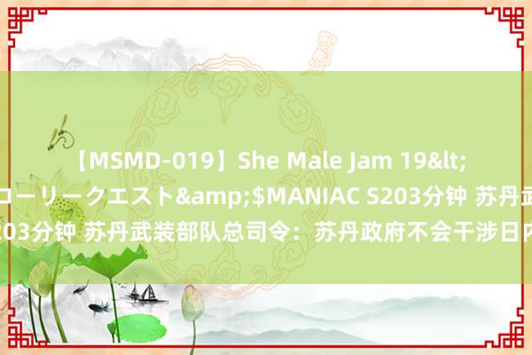 【MSMD-019】She Male Jam 19</a>2008-08-04グローリークエスト&$MANIAC S203分钟 苏丹武装部队总司令：苏丹政府不会干涉日内瓦停战说念判