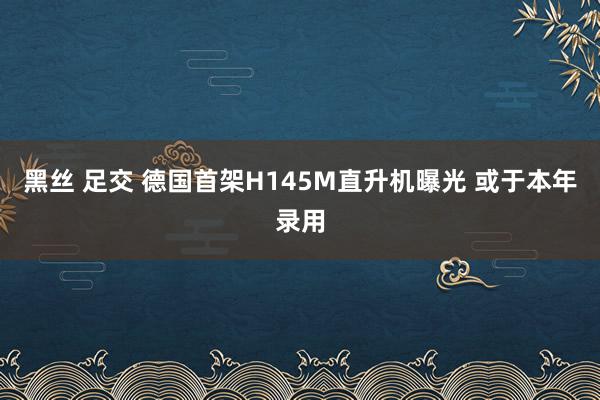 黑丝 足交 德国首架H145M直升机曝光 或于本年录用