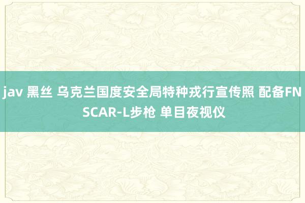 jav 黑丝 乌克兰国度安全局特种戎行宣传照 配备FN SCAR-L步枪 单目夜视仪