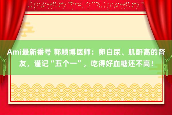 Ami最新番号 郭颖博医师：卵白尿、肌酐高的肾友，谨记“五个一”，吃得好血糖还不高！