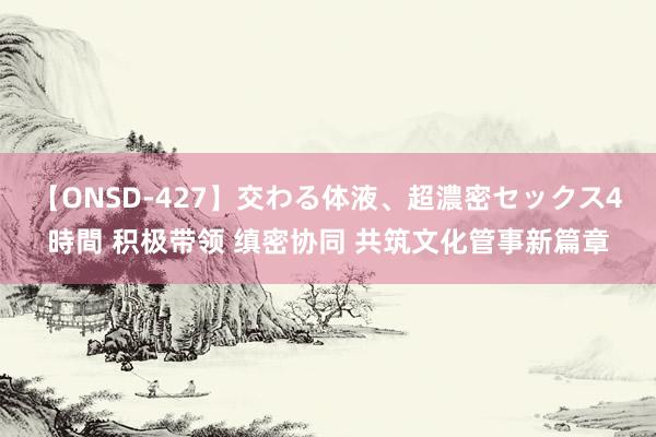 【ONSD-427】交わる体液、超濃密セックス4時間 积极带领 缜密协同 共筑文化管事新篇章