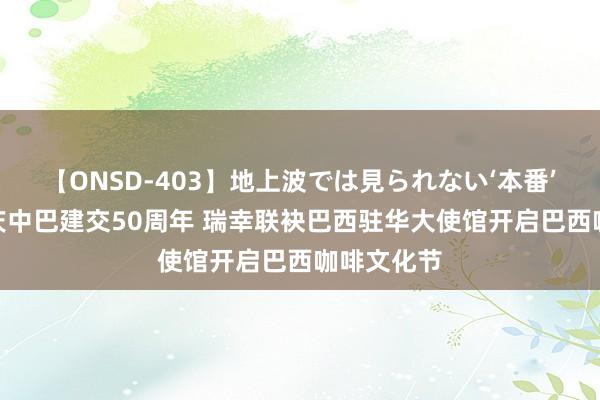 【ONSD-403】地上波では見られない‘本番’4時間 共庆中巴建交50周年 瑞幸联袂巴西驻华大使馆开启巴西咖啡文化节