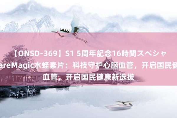 【ONSD-369】S1 5周年記念16時間スペシャル RED CareMagic水蛭素片：科技守护心脑血管，开启国民健康新选拔