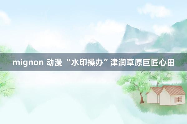 mignon 动漫 “水印操办”津润草原巨匠心田