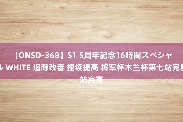 【ONSD-368】S1 5周年記念16時間スペシャル WHITE 追踪改善 捏续提高 将军杯木兰杯第七站完赛