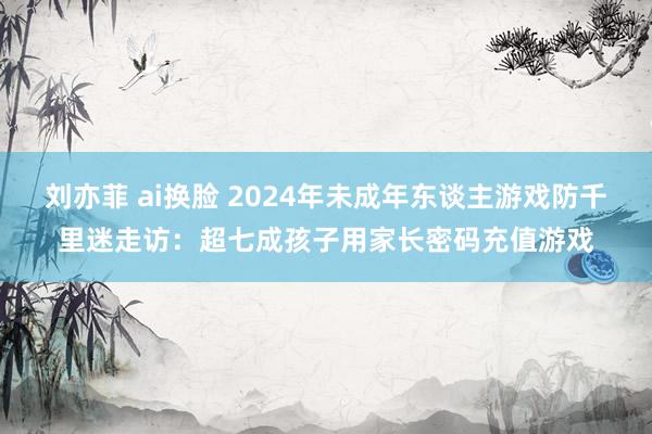 刘亦菲 ai换脸 2024年未成年东谈主游戏防千里迷走访：超七成孩子用家长密码充值游戏